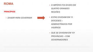 ROMA
PRINCÍPIOS
▪ DIVIDIR PARA GOVERNAR
▪ O IMPÉRIO FOI DIVIDO EM
QUATRO GRANDES
REGIÕES
▪ ESTAS DIVIDIAM EM 13
DIOCESES –
ADMINISTRADOS POR
VIGÁRIOS
▪ QUE SE DIVIDIAM EM 101
PROVÍNCIAS – COM
GOVERNADORES
 