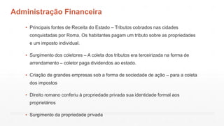 Administração Financeira
▪ Principais fontes de Receita do Estado – Tributos cobrados nas cidades
conquistadas por Roma. Os habitantes pagam um tributo sobre as propriedades
e um imposto individual.
▪ Surgimento dos coletores – A coleta dos tributos era terceirizada na forma de
arrendamento – coletor paga dividendos ao estado.
▪ Criação de grandes empresas sob a forma de sociedade de ação – para a coleta
dos impostos
▪ Direito romano conferiu à propriedade privada sua identidade formal aos
proprietários
▪ Surgimento da propriedade privada
 