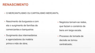 RENASCIMENTO
▪ O MERCANTILISMO OU CAPITALISMO MERCANTIL
▪ Nascimento da burguesia e com
ela o surgimento de famílias de
comerciantes e banqueiros
▪ Surgimento dos intermediários
e agenciadores da matéria
prima e mão de obra;
▪ Negócios tornam-se redes,
que faziam o comércio de
bens em larga escala.
▪ Processo de tomada de
decisão se tornou
centralizado;
 