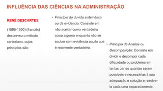 INFLUÊNCIA DAS CIÊNCIAS NA ADMINISTRAÇÃO
RENÉ DESCARTES
(1596-1650) (francês)
descreveu o método
cartesiano, cujos
princípios são:
▪ Princípio da duvida sistemática
ou da evidencia: Consiste em
não aceitar como verdadeira
coisa alguma enquanto não se
souber com evidência aquilo que
é realmente verdadeiro.
▪ Princípio da Analise ou
Decomposição: Consiste em
dividir e decompor cada
dificuldade ou problema em
tantas partes quantas sejam
possíveis e necessárias á sua
adequação e solução e resolve-
la cada uma separadamente.
 