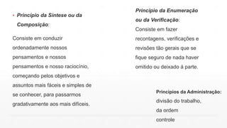 ▪ Princípio da Síntese ou da
Composição:
Consiste em conduzir
ordenadamente nossos
pensamentos e nossos
pensamentos e nosso raciocínio,
começando pelos objetivos e
assuntos mais fáceis e simples de
se conhecer, para passarmos
gradativamente aos mais difíceis.
Princípios da Administração:
divisão do trabalho,
da ordem
controle
Princípio da Enumeração
ou da Verificação:
Consiste em fazer
recontagens, verificações e
revisões tão gerais que se
fique seguro de nada haver
omitido ou deixado á parte.
 