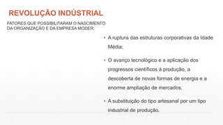 REVOLUÇÃO INDÚSTRIAL
▪ A ruptura das estruturas corporativas da Idade
Média;
▪ O avanço tecnológico e a aplicação dos
progressos científicos à produção, a
descoberta de novas formas de energia e a
enorme ampliação de mercados.
▪ A substituição do tipo artesanal por um tipo
industrial de produção.
FATORES QUE POSSIBILITARAM O NASCIMENTO
DA ORGANIZAÇÃO E DA EMPRESA MODER:
 
