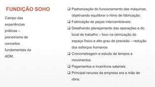 FUNDIÇÃO SOHO
Campo das
experiências
práticas –
pioneirismo de
conceitos
fundamentais da
ADM.
 Padronização do funcionamento das máquinas,
objetivando equilibrar o ritmo de fabricação;
 Fabricação de peças intercambiáveis;
 Detalhando planejamento das operações e do
local de trabalho – foco na otimização do
espaço físico e alto grau de precisão – redução
dos esforços humanos
 Cronometragem e estudo de tempos e
movimentos
 Pagamentos e incentivos salariais
 Principal recurso da empresa era a mão de
obra;
 