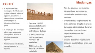 EGITO
▪ A regularidade das
inundações do Nilo tiveram
grande influência sobre os
egípcios, o que levou a
desenvolver a mentalidade
orientada para o
planejamento a longo
prazo.
▪ A construção das pirâmides
são o maior testemunho
das aptidões técnicas e
administrativas dos
egípcios.
▪ Problemas de mão de obra,
uso de arquitetos e
logística.
• Cerca de 100.000
pessoas trabalharam
na construção da
pirâmides de Quéops
• 2.300.00 blocos de
pedras, com peso
médio de 2,5
toneladas
• 146,5 metros de
altura e 230 metros
cada lado
• Fim dos governos provincianos
para dar lugar a um governo
centralizado, governador por
militares.
• O Faraó tornou-se proprietário de
todas as terras. Criação da própria
burocracia administrativa. Surgiram
os escribas, que mantinham
registros detalhados das
operações.
• Criação do exército regular, com
soldados assalariados e fortes para
proteção.
Mudanças
 