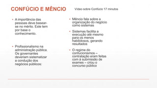 CONFÚCIO E MÊNCIO
▪ A importância das
pessoas deve basear-
se no mérito. Este tem
por base o
conhecimento.
▪ Profissionalismo na
administração pública.
Os governantes
deveriam sistematizar
a condução dos
negócios públicos:
▪ Mêncio fala sobre a
organização do negócio
como sistemas
▪ Sistemas facilita a
execução até mesmo
para os menos
habilidosos, gerando
resultados
▪ O regime do
confucionismos –
contratação eram feitas
com à submissão de
exames – criou o
concurso público
Vídeo sobre Confúcio 17 minutos
 