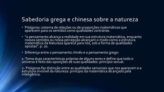 Sabedoria grega e chinesa sobre a natureza
• Pitágoras: sistema de relações ou de proporções matemáticas que
aparecem para os sentidos como qualidades contrárias.
• “o pensamento alcança a realidade em sua estrutura matemática, enquanto
nossos sentidos ou nossa percepção alcançam o modo como a estrutura
matemática da Natureza aparece para nós, sob a forma de qualidades
opostas”. p. 20.
• Diferença entre o pensamento chinês e o pensamento grego:
1-Toma duas características próprias de alguns seres e define que todo o
universo é feito das oposições de suas qualidades: princípio sexual.
2- Pitágoras faz distinção entre as qualidades sensoriais que nos aparecem e a
estrutura invisível da natureza: princípio da matemática alcançado pela
inteligência.
 