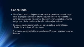 Concluindo...
• Filosofia é um modo de pensar e exprimir os pensamentos que surgiu
entre os gregos e tornou-se a forma de pensamento no ocidente a
partir da expansão do helenismo, do domínio romano sobre o mundo
antigo e da cristianização da filosofia pela igreja medieval.
• Os gregos estabeleceram as bases para a razão, a racionalidade,
ciência, ética, política, técnica e arte.
• O pensamento grego foi incorporado por diferentes povos em épocas
distintas.
 