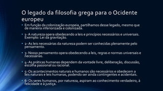 O legado da filosofia grega para o Ocidente
europeu
• Em função da colonização europeia, partilhamos desse legado, mesmo que
de maneira inferiorizada e colonizada.
• 1- A natureza opera obedecendo a leis e princípios necessários e universais.
Exemplo: Lei da gravitação.
• 2- As leis necessárias da natureza podem ser conhecidas plenamente pelo
pensamento.
• 3- Nosso pensamento opera obedecendo a leis, regras e normas universais e
necessárias.
• 4- As práticas humanas dependem da vontade livre, deliberação, discussão,
escolha passional ou racional.
• 5- Os acontecimentos naturais e humanos são necessários e obedecem a
leis naturais e leis humanas, podendo ser ainda contingentes e acidentais.
• 6- Os seres humanos, por natureza, aspiram ao conhecimento verdadeiro, à
felicidade e à justiça.
 