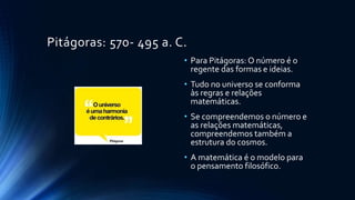 Pitágoras: 570- 495 a. C.
• Para Pitágoras: O número é o
regente das formas e ideias.
• Tudo no universo se conforma
às regras e relações
matemáticas.
• Se compreendemos o número e
as relações matemáticas,
compreendemos também a
estrutura do cosmos.
• A matemática é o modelo para
o pensamento filosófico.
 