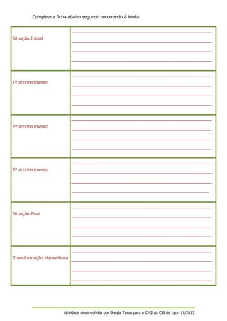 Complete a ficha abaixo segundo recorrendo à lenda:
_________________________________________________
Situação Inicial

_________________________________________________
_________________________________________________
_________________________________________________
_________________________________________________

1º acontecimento

_________________________________________________
_________________________________________________
_________________________________________________
_________________________________________________

2º acontecimento

_________________________________________________
_________________________________________________
_________________________________________________
_________________________________________________

3º acontecimento

_________________________________________________
_________________________________________________
________________________________________________
_________________________________________________

Situação Final

_________________________________________________
_________________________________________________
_________________________________________________
_________________________________________________

Transformação Maravilhosa _________________________________________________
_________________________________________________
_________________________________________________

Atividade desenvolvida por Sheyla Tasso para o CM2 da CSI de Lyon 11/2013

 