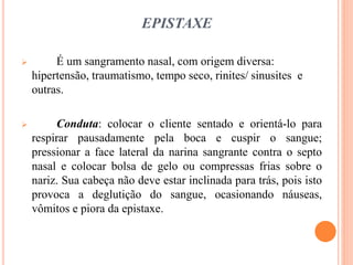 EPISTAXE
 É um sangramento nasal, com origem diversa:
hipertensão, traumatismo, tempo seco, rinites/ sinusites e
outras.
 Conduta: colocar o cliente sentado e orientá-lo para
respirar pausadamente pela boca e cuspir o sangue;
pressionar a face lateral da narina sangrante contra o septo
nasal e colocar bolsa de gelo ou compressas frias sobre o
nariz. Sua cabeça não deve estar inclinada para trás, pois isto
provoca a deglutição do sangue, ocasionando náuseas,
vômitos e piora da epistaxe.
 