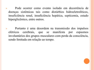  Pode ocorrer como evento isolado em decorrência de
doenças sistêmicas tais como distúrbios hidroeletrolíticos,
insuficiência renal, insuficiência hepática, septicemia, estado
hiperglicêmico, entre outros.
 Portanto é uma desordem na transmissão dos impulsos
elétricos cerebrais, que se manifesta por espasmos
involuntários dos grupos musculares com perda da consciência,
sendo limitada em relação ao tempo.
 