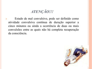 ATENÇÃO!!!
 Estado de mal convulsivo, pode ser definido como
atividade convulsiva contínua de duração superior a
cinco minutos ou ainda a ocorrência de duas ou mais
convulsões entre as quais não há completa recuperação
da consciência.
 