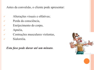 Antes da convulsão, o cliente pode apresentar:
 Alterações visuais e olfativas;
 Perda da consciência,
 Enrijecimento do corpo,
 Apnéia,
 Contrações musculares violentas,
 Sialorréia.
Esta fase pode durar até um minuto.
 