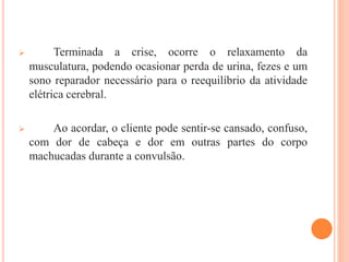  Terminada a crise, ocorre o relaxamento da
musculatura, podendo ocasionar perda de urina, fezes e um
sono reparador necessário para o reequilíbrio da atividade
elétrica cerebral.
 Ao acordar, o cliente pode sentir-se cansado, confuso,
com dor de cabeça e dor em outras partes do corpo
machucadas durante a convulsão.
 