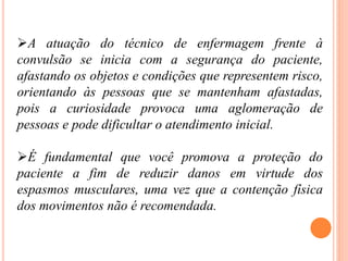 A atuação do técnico de enfermagem frente à
convulsão se inicia com a segurança do paciente,
afastando os objetos e condições que representem risco,
orientando às pessoas que se mantenham afastadas,
pois a curiosidade provoca uma aglomeração de
pessoas e pode dificultar o atendimento inicial.
É fundamental que você promova a proteção do
paciente a fim de reduzir danos em virtude dos
espasmos musculares, uma vez que a contenção física
dos movimentos não é recomendada.
 
