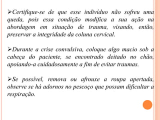 Certifique-se de que esse indivíduo não sofreu uma
queda, pois essa condição modifica a sua ação na
abordagem em situação de trauma, visando, então,
preservar a integridade da coluna cervical.
Durante a crise convulsiva, coloque algo macio sob a
cabeça do paciente, se encontrado deitado no chão,
apoiando-a cuidadosamente a fim de evitar traumas.
Se possível, remova ou afrouxe a roupa apertada,
observe se há adornos no pescoço que possam dificultar a
respiração.
 