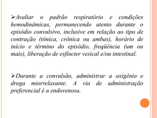 Avaliar o padrão respiratório e condições
hemodinâmicas, permanecendo atento durante o
episódio convulsivo, inclusive em relação ao tipo de
contração (tônica, crônica ou ambas), horário de
início e término do episódio, freqüência (um ou
mais), liberação de esfíncter vesical e/ou intestinal.
Durante a convulsão, administrar a oxigênio e
droga miorrelaxante. A via de administração
preferencial é a endovenosa.
 