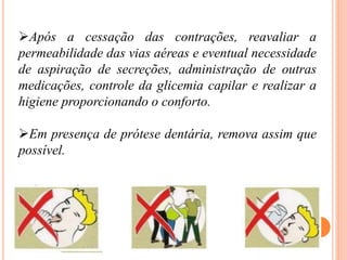 Após a cessação das contrações, reavaliar a
permeabilidade das vias aéreas e eventual necessidade
de aspiração de secreções, administração de outras
medicações, controle da glicemia capilar e realizar a
higiene proporcionando o conforto.
Em presença de prótese dentária, remova assim que
possível.
 