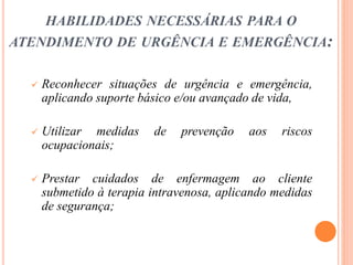 HABILIDADES NECESSÁRIAS PARA O
ATENDIMENTO DE URGÊNCIA E EMERGÊNCIA:
 Reconhecer situações de urgência e emergência,
aplicando suporte básico e/ou avançado de vida,
 Utilizar medidas de prevenção aos riscos
ocupacionais;
 Prestar cuidados de enfermagem ao cliente
submetido à terapia intravenosa, aplicando medidas
de segurança;
 