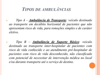 TIPOS DE AMBULÂNCIAS
 Tipo A – Ambulância de Transporte: veículo destinado
ao transporte em decúbito horizontal de pacientes que não
apresentam risco de vida, para remoções simples e de caráter
eletivo.
 Tipo B – Ambulância de Suporte Básico: veículo
destinado ao transporte inter-hospitalar de pacientes com
risco de vida conhecido e ao atendimento pré-hospitalar de
pacientes com risco de vida desconhecido, não classificado
com potencial de necessitar de intervenção médica no local
e/ou durante transporte até o serviço de destino.
 