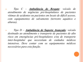  Tipo C – Ambulância de Resgate: veículo de
atendimento de urgências pré-hospitalares de pacientes
vítimas de acidentes ou pacientes em locais de difícil acesso,
com equipamentos de salvamento (terrestre aquático e
alturas).
 Tipo D – Ambulância de Suporte Avançado: veículo
destinado ao atendimento e transporte de pacientes de alto
risco em emergências pré-hospitalares e/ou de transporte
inter-hospitalar que necessitam de cuidados médicos
intensivos. Deve contar com os equipamentos médicos
necessários para esta função.
 