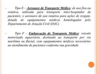  Tipo E – Aeronave de Transporte Médico: de asa fixa ou
rotativa, utilizada para transporte inter-hospitalar de
pacientes; e aeronave de asa rotativa para ações de resgate,
dotada de equipamentos médicos homologados pelo
Departamento de Aviação Civil (DAC).
 Tipo F – Embarcação de Transporte Médico: veículo
motorizado aquaviário, destinado ao transporte por via
marítima ou fluvial, com equipamentos médicos necessários
ao atendimento de pacientes conforme sua gravidade.
 