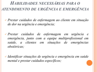 HABILIDADES NECESSÁRIAS PARA O
ATENDIMENTO DE URGÊNCIA E EMERGÊNCIA
 Prestar cuidados de enfermagem ao cliente em situação
de dor na urgência e emergência;
 Prestar cuidados de enfermagem em urgência e
emergência, junto com a equipe multiprofissional em
saúde, a clientes em situações de emergências
obstétricas;
 Identificar situações de urgência e emergência em saúde
mental e prestar cuidados específicos;
 
