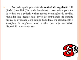  Ao pedir ajuda por meio da central de regulação 192
(SAMU) ou 193 (Corpo de Bombeiro), o socorrista, parentes
da vítima ou a própria vítima recebe orientações do médico
regulador que decide pelo envio de ambulância de suporte
básico ou avançado com equipe habilitada em atendimento a
situações de urgência, caso avalie que seja necessário
disponibilizar esse recurso.
 