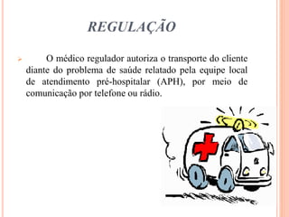 REGULAÇÃO
 O médico regulador autoriza o transporte do cliente
diante do problema de saúde relatado pela equipe local
de atendimento pré-hospitalar (APH), por meio de
comunicação por telefone ou rádio.
 