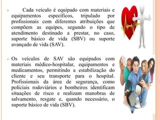  Cada veículo é equipado com materiais e
equipamentos específicos, tripulado por
profissionais com diferentes atribuições que
compõem as equipes, segundo o tipo de
atendimento destinado a prestar, no caso,
suporte básico de vida (SBV) ou suporte
avançado de vida (SAV).
 Os veículos de SAV são equipados com
materiais médico-hospitalar, equipamentos e
medicamentos, permitindo a estabilização do
cliente e seu transporte para o hospital.
Profissionais da área de segurança, como
policiais rodoviários e bombeiros identificam
situações de risco e realizam manobras de
salvamento, resgate e, quando necessário, o
suporte básico de vida (SBV).
 