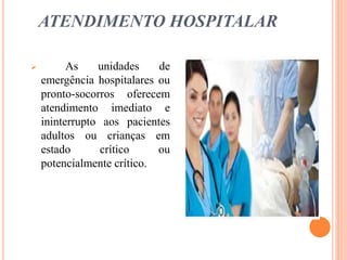 ATENDIMENTO HOSPITALAR
 As unidades de
emergência hospitalares ou
pronto-socorros oferecem
atendimento imediato e
ininterrupto aos pacientes
adultos ou crianças em
estado crítico ou
potencialmente crítico.
 