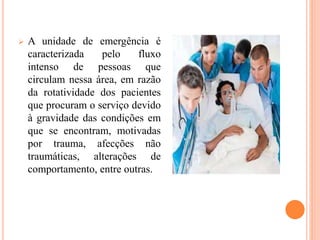  A unidade de emergência é
caracterizada pelo fluxo
intenso de pessoas que
circulam nessa área, em razão
da rotatividade dos pacientes
que procuram o serviço devido
à gravidade das condições em
que se encontram, motivadas
por trauma, afecções não
traumáticas, alterações de
comportamento, entre outras.
 