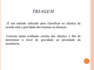 TRIAGEM
É um método utilizado para classificar os clientes de
acordo com a gravidade dos traumas ou doenças.
Consiste numa avaliação sucinta dos clientes, a fim de
determinar o nível de gravidade ou prioridade da
assistência.
 