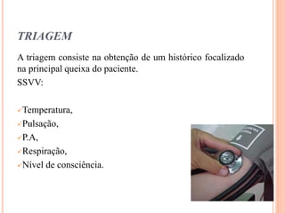 TRIAGEM
A triagem consiste na obtenção de um histórico focalizado
na principal queixa do paciente.
SSVV:
Temperatura,
Pulsação,
P.A,
Respiração,
Nível de consciência.
 