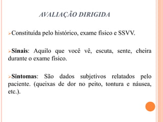 AVALIAÇÃO DIRIGIDA
Constituída pelo histórico, exame físico e SSVV.
Sinais: Aquilo que você vê, escuta, sente, cheira
durante o exame físico.
Sintomas: São dados subjetivos relatados pelo
paciente. (queixas de dor no peito, tontura e náusea,
etc.).
 