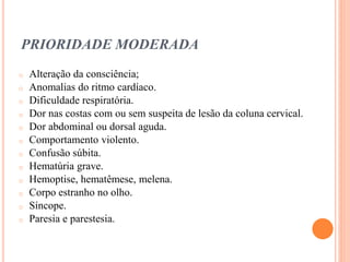 PRIORIDADE MODERADA
o Alteração da consciência;
o Anomalias do ritmo cardíaco.
o Dificuldade respiratória.
o Dor nas costas com ou sem suspeita de lesão da coluna cervical.
o Dor abdominal ou dorsal aguda.
o Comportamento violento.
o Confusão súbita.
o Hematúria grave.
o Hemoptise, hematêmese, melena.
o Corpo estranho no olho.
o Síncope.
o Paresia e parestesia.
 