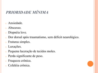 PRIORIDADE MÍNIMA
o Ansiedade.
o Abscesso.
o Dispnéia leve.
o Dor dorsal após traumatismo, sem déficit neurológico.
o Fraturas simples.
o Luxações.
o Pequena laceração de tecidos moles.
o Perda significante de peso.
o Fraqueza crônica.
o Cefaléia crônica.
 