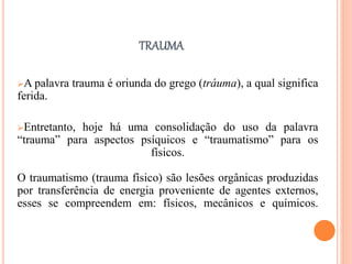 TRAUMA
A palavra trauma é oriunda do grego (tráuma), a qual significa
ferida.
Entretanto, hoje há uma consolidação do uso da palavra
“trauma” para aspectos psíquicos e “traumatismo” para os
físicos.
O traumatismo (trauma físico) são lesões orgânicas produzidas
por transferência de energia proveniente de agentes externos,
esses se compreendem em: físicos, mecânicos e químicos.
 