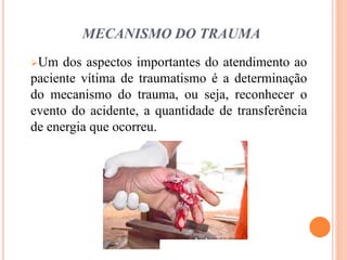 MECANISMO DO TRAUMA
Um dos aspectos importantes do atendimento ao
paciente vítima de traumatismo é a determinação
do mecanismo do trauma, ou seja, reconhecer o
evento do acidente, a quantidade de transferência
de energia que ocorreu.
 