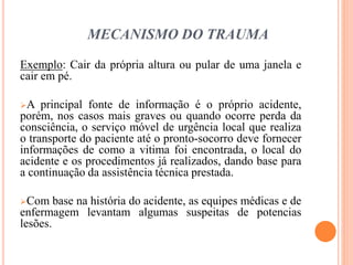 MECANISMO DO TRAUMA
Exemplo: Cair da própria altura ou pular de uma janela e
cair em pé.
A principal fonte de informação é o próprio acidente,
porém, nos casos mais graves ou quando ocorre perda da
consciência, o serviço móvel de urgência local que realiza
o transporte do paciente até o pronto-socorro deve fornecer
informações de como a vitima foi encontrada, o local do
acidente e os procedimentos já realizados, dando base para
a continuação da assistência técnica prestada.
Com base na história do acidente, as equipes médicas e de
enfermagem levantam algumas suspeitas de potencias
lesões.
 