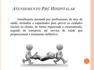 ATENDIMENTO PRÉ HOSPITALAR
 Atendimento prestado por profissionais da área da
saúde, treinados e capacitados para prover os cuidados
iniciais ao cliente, de forma organizada e sistematizada,
seguido de transporte até serviço de saúde que
proporcionará o tratamento definitivo.
 