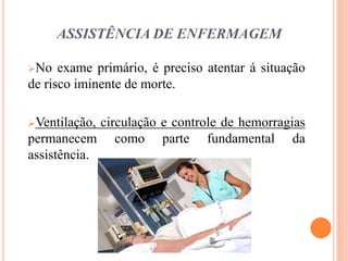 ASSISTÊNCIA DE ENFERMAGEM
No exame primário, é preciso atentar á situação
de risco iminente de morte.
Ventilação, circulação e controle de hemorragias
permanecem como parte fundamental da
assistência.
 