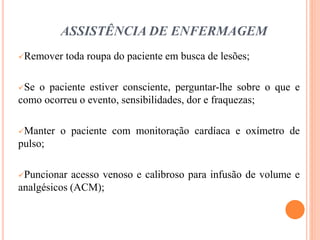 ASSISTÊNCIA DE ENFERMAGEM
Remover toda roupa do paciente em busca de lesões;
Se o paciente estiver consciente, perguntar-lhe sobre o que e
como ocorreu o evento, sensibilidades, dor e fraquezas;
Manter o paciente com monitoração cardíaca e oxímetro de
pulso;
Puncionar acesso venoso e calibroso para infusão de volume e
analgésicos (ACM);
 