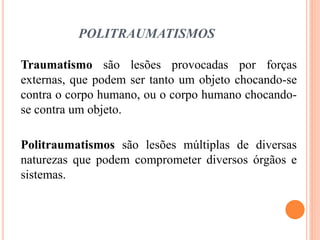 POLITRAUMATISMOS
Traumatismo são lesões provocadas por forças
externas, que podem ser tanto um objeto chocando-se
contra o corpo humano, ou o corpo humano chocando-
se contra um objeto.
Politraumatismos são lesões múltiplas de diversas
naturezas que podem comprometer diversos órgãos e
sistemas.
 