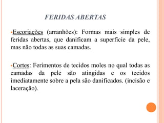 FERIDAS ABERTAS
Escoriações (arranhões): Formas mais simples de
feridas abertas, que danificam a superfície da pele,
mas não todas as suas camadas.
Cortes: Ferimentos de tecidos moles no qual todas as
camadas da pele são atingidas e os tecidos
imediatamente sobre a pela são danificados. (incisão e
laceração).
 