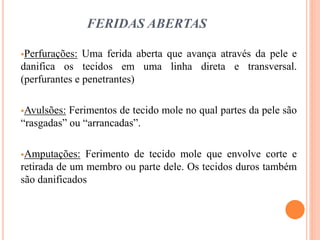 FERIDAS ABERTAS
Perfurações: Uma ferida aberta que avança através da pele e
danifica os tecidos em uma linha direta e transversal.
(perfurantes e penetrantes)
Avulsões: Ferimentos de tecido mole no qual partes da pele são
“rasgadas” ou “arrancadas”.
Amputações: Ferimento de tecido mole que envolve corte e
retirada de um membro ou parte dele. Os tecidos duros também
são danificados
 