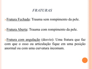 FRATURAS
Fratura Fechada: Trauma sem rompimento da pele.
Fratura Aberta: Trauma com rompimento da pele.
Fratura com angulação (desvio): Uma fratura que faz
com que o osso ou articulação fique em uma posição
anormal ou com uma curvatura incomum.
 