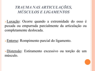 TRAUMA NAS ARTICULAÇÕES,
MÚSCULOS E LIGAMENTOS
Luxação: Ocorre quando a extremidade do osso é
puxada ou empurrada parcialmente da articulação ou
completamente deslocada.
Entorse: Rompimento parcial do ligamento.
Distensão: Estiramento excessivo ou torção de um
músculo.
 