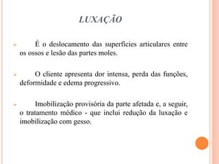 LUXAÇÃO
 É o deslocamento das superfícies articulares entre
os ossos e lesão das partes moles.
 O cliente apresenta dor intensa, perda das funções,
deformidade e edema progressivo.
 Imobilização provisória da parte afetada e, a seguir,
o tratamento médico - que inclui redução da luxação e
imobilização com gesso.
 